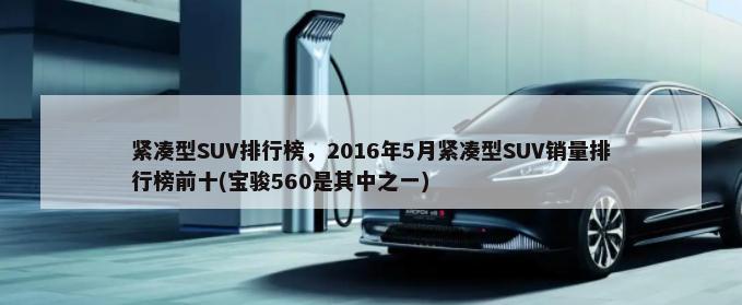 紧凑型SUV排行榜，2016年5月紧凑型SUV销量排行榜前十(宝骏560是其中之一)-第1张图片