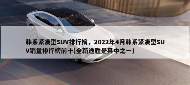 韩系紧凑型SUV排行榜，2022年4月韩系紧凑型SUV销量排行榜前十(全新途胜是其中之一)-第1张图片