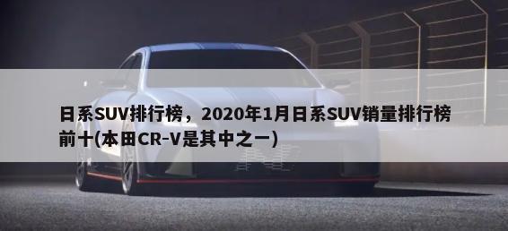 日系SUV排行榜，2020年1月日系SUV销量排行榜前十(本田CR-V是其中之一)-第1张图片