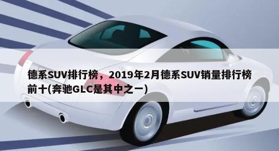 德系SUV排行榜，2019年2月德系SUV销量排行榜前十(奔驰GLC是其中之一)-第1张图片