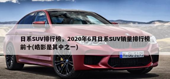 日系SUV排行榜，2020年6月日系SUV销量排行榜前十(皓影是其中之一)-第1张图片