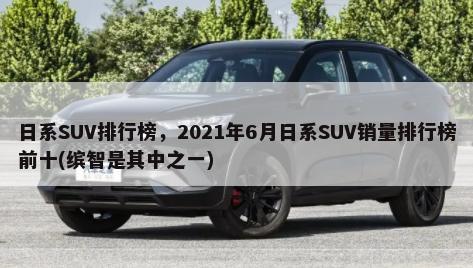 日系SUV排行榜，2021年6月日系SUV销量排行榜前十(缤智是其中之一)-第1张图片