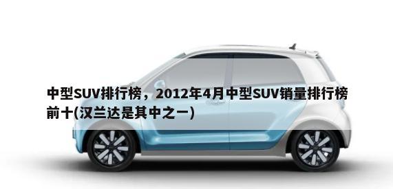 中型SUV排行榜，2012年4月中型SUV销量排行榜前十(汉兰达是其中之一)-第1张图片