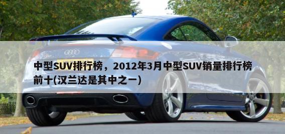 中型SUV排行榜，2012年3月中型SUV销量排行榜前十(汉兰达是其中之一)-第1张图片
