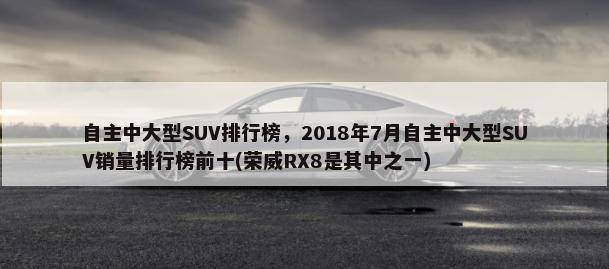 自主中大型SUV排行榜，2018年7月自主中大型SUV销量排行榜前十(荣威RX8是其中之一)-第1张图片