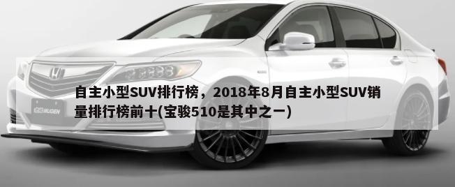 自主小型SUV排行榜，2018年8月自主小型SUV销量排行榜前十(宝骏510是其中之一)-第1张图片