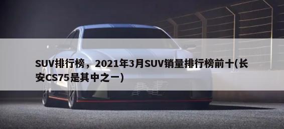 SUV排行榜，2021年3月SUV销量排行榜前十(长安CS75是其中之一)-第1张图片