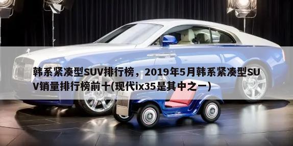 韩系紧凑型SUV排行榜，2019年5月韩系紧凑型SUV销量排行榜前十(现代ix35是其中之一)-第1张图片