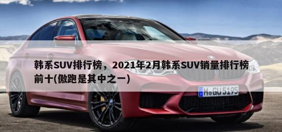 韩系SUV排行榜，2021年2月韩系SUV销量排行榜前十(傲跑是其中之一)-第1张图片