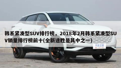 韩系紧凑型SUV排行榜，2018年2月韩系紧凑型SUV销量排行榜前十(全新途胜是其中之一)-第1张图片