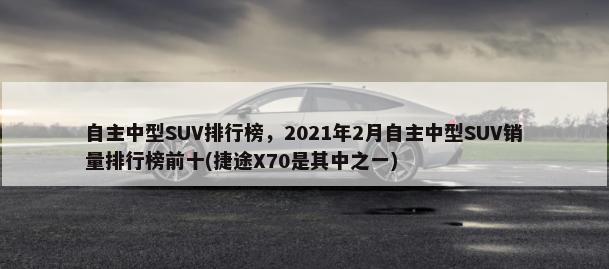 自主中型SUV排行榜，2021年2月自主中型SUV销量排行榜前十(捷途X70是其中之一)-第1张图片