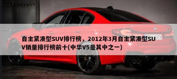 自主紧凑型SUV排行榜，2012年3月自主紧凑型SUV销量排行榜前十(中华V5是其中之一)-第1张图片