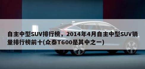 自主中型SUV排行榜，2014年4月自主中型SUV销量排行榜前十(众泰T600是其中之一)-第1张图片