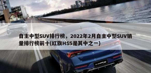自主中型SUV排行榜，2022年2月自主中型SUV销量排行榜前十(红旗HS5是其中之一)-第1张图片