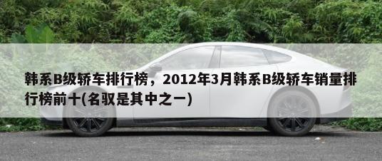 韩系B级轿车排行榜，2012年3月韩系B级轿车销量排行榜前十(名驭是其中之一)-第1张图片