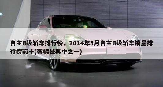 自主B级轿车排行榜，2014年3月自主B级轿车销量排行榜前十(睿骋是其中之一)-第1张图片