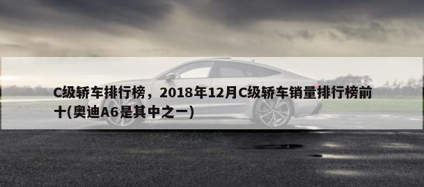 C级轿车排行榜，2018年12月C级轿车销量排行榜前十(奥迪A6是其中之一)-第1张图片