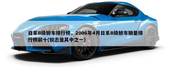 日系B级轿车排行榜，2006年4月日系B级轿车销量排行榜前十(锐志是其中之一)-第1张图片