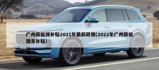 广州新能源补贴2021年最新政策(2022年广州新能源车补贴)-第1张图片