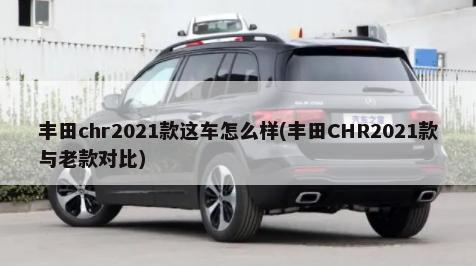 丰田chr2021款这车怎么样(丰田CHR2021款与老款对比)-第1张图片