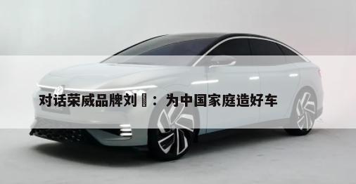 对话荣威品牌刘旻：为中国家庭造好车        -第1张图片