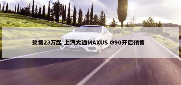 预售23万起 上汽大通MAXUS G90开启预售        -第1张图片