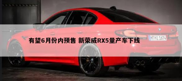 有望6月份内预售 新荣威RX5量产车下线        -第1张图片