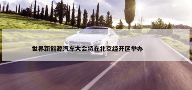 世界新能源汽车大会将在北京经开区举办        -第1张图片