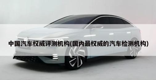 中国汽车权威评测机构(国内最权威的汽车检测机构)-第1张图片