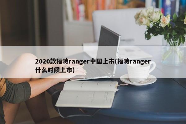 2020款福特ranger中国上市(福特ranger什么时候上市)-第1张图片