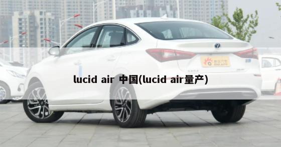 lucid air 中国(lucid air量产)-第1张图片