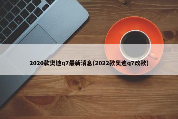 2020款奥迪q7最新消息(2022款奥迪q7改款)-第1张图片
