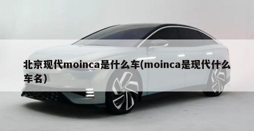 北京现代moinca是什么车(moinca是现代什么车名)-第1张图片