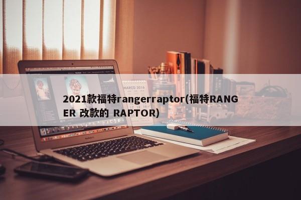 2021款福特rangerraptor(福特RANGER 改款的 RAPTOR)-第1张图片