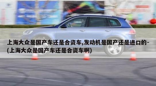 上海大众是国产车还是合资车,发动机是国产还是进口的-(上海大众是国产车还是合资车啊)-第1张图片