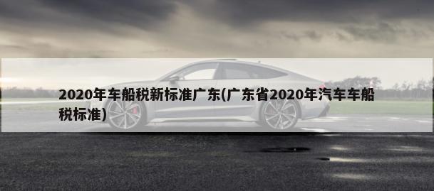 2020年车船税新标准广东(广东省2020年汽车车船税标准)-第1张图片
