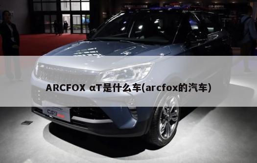 ARCFOX αT是什么车(arcfox的汽车)-第1张图片