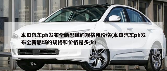 本田汽车ph发布全新思域的规格和价格(本田汽车ph发布全新思域的规格和价格是多少)-第1张图片