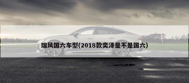瑞风国六车型(2018款奕泽是不是国六)-第1张图片