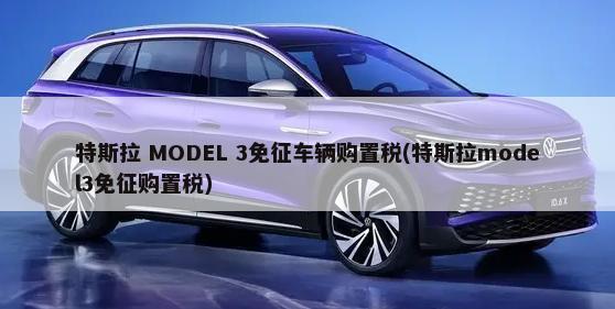 特斯拉 MODEL 3免征车辆购置税(特斯拉model3免征购置税)-第1张图片
