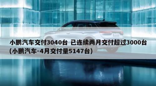 小鹏汽车交付3040台 已连续两月交付超过3000台(小鹏汽车-4月交付量5147台)-第1张图片