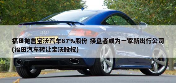 福田抛售宝沃汽车67%股份 接盘者或为一家新出行公司(福田汽车转让宝沃股权)-第1张图片