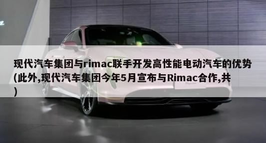 现代汽车集团与rimac联手开发高性能电动汽车的优势(此外,现代汽车集团今年5月宣布与Rimac合作,共)-第1张图片